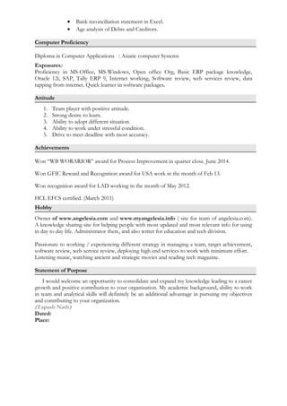 • Bank reconciliation statement in Excel.
• Age analysis of Debts and Creditors.
Computer Proficiency
Diploma in Computer Applications : Asiatic computer Systems
Exposures:
Proficiency in MS-Office, MS-Windows, Open office Org, Basic ERP package knowledge,
Oracle 12i, SAP, Tally ERP 9, Internet working, Software review, web services review, data
tapping from internet. Quick learner in software packages.
Attitude
1. Team player with positive attitude.
2. Strong desire to learn.
3. Ability to adopt different situation.
4. Ability to work under stressful condition.
5. Drive to meet deadline with most accuracy.
Achievements
Won “WB WORARIOR” award for Process Improvement in quarter close. June 2014.
Won GFIC Reward and Recognition award for USA work in the month of Feb 13.
Won recognition award for LAD working in the month of May 2012.
HCL EFCS certified. (March 2011)
Hobby
Owner of www.angelesia.com and www.myangelesia.info ( site for team of angelesia.com).
A knowledge sharing site for helping people with most updated and most relevant info for using
in day to day life. Administrator there, and also writer for education and tech division.
Passionate to working / experiencing different strategy in managing a team, target achievement,
software review, web service review, deploying high end services to work with minimum effort.
Listening music, watching ancient and strategic movies and reading tech magazine.
Statement of Purpose
I would welcome an opportunity to consolidate and expand my knowledge leading to a career
growth and positive contribution to your organization. My academic background, ability to work
in team and analytical skills will definitely be an additional advantage in pursuing my objectives
and contributing to your organization.
(Tapash Nath)
Dated:
Place:
 
