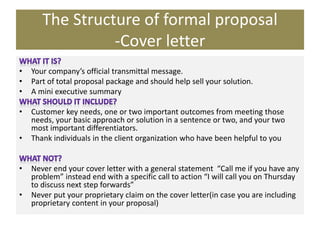 The Structure of formal proposal
-Cover letter
• Your company’s official transmittal message.
• Part of total proposal package and should help sell your solution.
• A mini executive summary
• Customer key needs, one or two important outcomes from meeting those
needs, your basic approach or solution in a sentence or two, and your two
most important differentiators.
• Thank individuals in the client organization who have been helpful to you
• Never end your cover letter with a general statement “Call me if you have any
problem” instead end with a specific call to action “I will call you on Thursday
to discuss next step forwards”
• Never put your proprietary claim on the cover letter(in case you are including
proprietary content in your proposal)
 