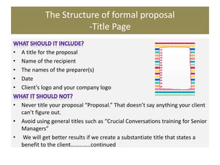 The Structure of formal proposal
-Title Page
• A title for the proposal
• Name of the recipient
• The names of the preparer(s)
• Date
• Client’s logo and your company logo
• Never title your proposal “Proposal.” That doesn’t say anything your client
can’t figure out.
• Avoid using general titles such as “Crucial Conversations training for Senior
Managers”
• We will get better results if we create a substantiate title that states a
benefit to the client…………..continued
 