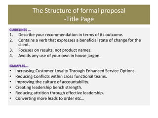 The Structure of formal proposal
-Title Page
1. Describe your recommendation in terms of its outcome.
2. Contains a verb that expresses a beneficial state of change for the
client.
3. Focuses on results, not product names.
4. Avoids any use of your own in house jargon.
• Increasing Customer Loyalty Through Enhanced Service Options.
• Reducing Conflicts within cross functional teams.
• Improving the culture of accountability.
• Creating leadership bench strength.
• Reducing attrition through effective leadership.
• Converting more leads to order etc…
 
