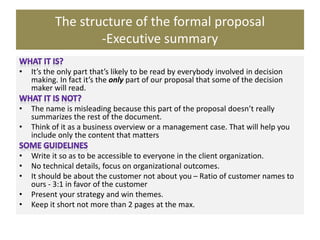 The structure of the formal proposal
-Executive summary
• It’s the only part that’s likely to be read by everybody involved in decision
making. In fact it’s the only part of our proposal that some of the decision
maker will read.
• The name is misleading because this part of the proposal doesn’t really
summarizes the rest of the document.
• Think of it as a business overview or a management case. That will help you
include only the content that matters
• Write it so as to be accessible to everyone in the client organization.
• No technical details, focus on organizational outcomes.
• It should be about the customer not about you – Ratio of customer names to
ours - 3:1 in favor of the customer
• Present your strategy and win themes.
• Keep it short not more than 2 pages at the max.
 