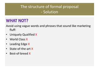 The structure of formal proposal
- Solution
Avoid using vague words and phrases that sound like marketing
fluff:
• Uniquely Qualified X
• World Class X
• Leading Edge X
• State-of-the-art X
• Best-of-breed X
 