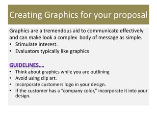 Creating Graphics for your proposal
Graphics are a tremendous aid to communicate effectively
and can make look a complex body of message as simple.
• Stimulate interest.
• Evaluators typically like graphics
• Think about graphics while you are outlining
• Avoid using clip art.
• Incorporate customers logo in your design.
• If the customer has a “company color,” incorporate it into your
design.
 