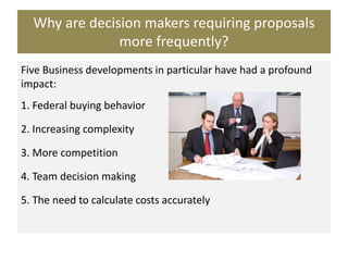 Why are decision makers requiring proposals
more frequently?
Five Business developments in particular have had a profound
impact:
1. Federal buying behavior
2. Increasing complexity
3. More competition
4. Team decision making
5. The need to calculate costs accurately
 