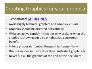 Creating Graphics for your proposal
…...continued
• Avoid highly technical graphics and complex visuals.
• Graphics should be oriented horizontally.
• Write an active caption – that not only explains what the
graphic is showing but also emphasizes a customer
benefit.
• In long proposals number the graphics sequentially.
• Discuss an idea in the text an then illustrate it graphically.
• Never put all the graphics at the end of the document.
 