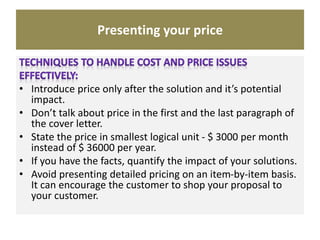 Presenting your price
• Introduce price only after the solution and it’s potential
impact.
• Don’t talk about price in the first and the last paragraph of
the cover letter.
• State the price in smallest logical unit - $ 3000 per month
instead of $ 36000 per year.
• If you have the facts, quantify the impact of your solutions.
• Avoid presenting detailed pricing on an item-by-item basis.
It can encourage the customer to shop your proposal to
your customer.
 