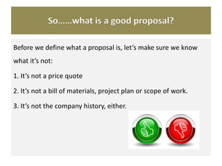 So……what is a good proposal?
Before we define what a proposal is, let’s make sure we know
what it’s not:
1. It’s not a price quote
2. It’s not a bill of materials, project plan or scope of work.
3. It’s not the company history, either.
 