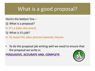What is a good proposal?
Here’s the bottom line –
Q: What is a proposal?
A: It’s a Sales document
Q: What is it’s job?
A: To move the sales process towards closure.
• To do the proposal job writing well we need to ensure that
the proposal we write is:
 