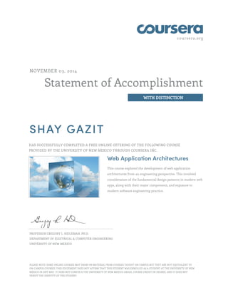 coursera.org
Statement of Accomplishment
WITH DISTINCTION
NOVEMBER 03, 2014
SHAY GAZIT
HAS SUCCESSFULLY COMPLETED A FREE ONLINE OFFERING OF THE FOLLOWING COURSE
PROVIDED BY THE UNIVERSITY OF NEW MEXICO THROUGH COURSERA INC.
Web Application Architectures
This course explored the development of web application
architectures from an engineering perspective. This involved
consideration of the fundamental design patterns in modern web
apps, along with their major components, and exposure to
modern software engineering practice.
PROFESSOR GREGORY L. HEILEMAN, PH.D.
DEPARTMENT OF ELECTRICAL & COMPUTER ENGINEERING
UNIVERSITY OF NEW MEXICO
PLEASE NOTE: SOME ONLINE COURSES MAY DRAW ON MATERIAL FROM COURSES TAUGHT ON CAMPUS BUT THEY ARE NOT EQUIVALENT TO
ON-CAMPUS COURSES. THIS STATEMENT DOES NOT AFFIRM THAT THIS STUDENT WAS ENROLLED AS A STUDENT AT THE UNIVERSITY OF NEW
MEXICO IN ANY WAY. IT DOES NOT CONFER A THE UNIVERSITY OF NEW MEXICO GRADE, COURSE CREDIT OR DEGREE, AND IT DOES NOT
VERIFY THE IDENTITY OF THE STUDENT.
 