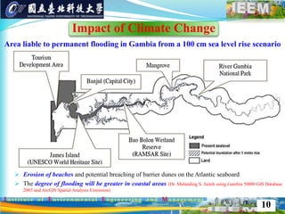  Erosion of beaches and potential breaching of barrier dunes on the Atlantic seaboard
 The degree of flooding will be greater in coastal areas (Dr. Malanding S. Jaiteh using Gambia 50000 GIS Database
2003 and ArcGIS Spatial Analysis Extension)
10
Area liable to permanent flooding in Gambia from a 100 cm sea level rise scenario
Impact of Climate Change
 