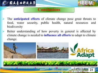  The anticipated effects of climate change pose great threats to
food, water security, public health, natural resources and
biodiversity
 Better understanding of how poverty in general is affected by
climate change is needed to influence all efforts to adapt to climate
change.
http://ifrtd.gn.apc.org/en/about/Vision-Mission.phphttp://www.educationscotland.gov.uk/exploringclimatechange/takeaction/et
hics.asp
21
Conclusions
 