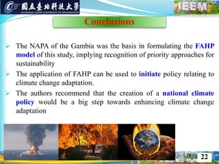  The NAPA of the Gambia was the basis in formulating the FAHP
model of this study, implying recognition of priority approaches for
sustainability
 The application of FAHP can be used to initiate policy relating to
climate change adaptation.
 The authors recommend that the creation of a national climate
policy would be a big step towards enhancing climate change
adaptation
http://owni.eu/tag/ecology/ http://theconversation.edu.au http://www.deepakchopra.com/blog/view/756/global_warming_and_the_meaning_of_doom
22
Conclusions
 