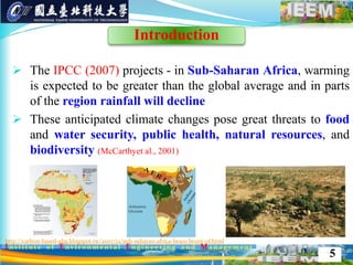  The IPCC (2007) projects - in Sub-Saharan Africa, warming
is expected to be greater than the global average and in parts
of the region rainfall will decline
 These anticipated climate changes pose great threats to food
and water security, public health, natural resources, and
biodiversity (McCarthyet al., 2001)
http://carbon-based-ghg.blogspot.tw/2007/12/sub-suharan-africa-bears-brunt-of.html
5
Introduction
 