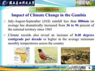 Impact of Climate Change in the Gambia
 July-August-September (JAS) rainfall less than 800mm on
average has dramatically increased from 36 to 96 percent of
the national territory since 1965
 Climate records also reveal an increase of 0.40 degrees
centigrade per decade or higher in the average minimum
monthly temperatures across the country
6
Introduction
 
