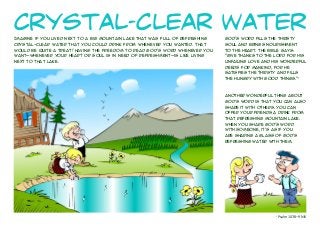 Crystal-Clear Water
Imagine if you lived next to a big mountain lake that was full of refreshing
crystal-clear water that you could drink from whenever you wanted. That
would be quite a treat! Having the freedom to read God’s Word whenever you
want—whenever your heart or soul is in need of refreshment—is like living
next to that lake.
God’s Word fills the thirsty
soul and brings nourishment
to the heart. The Bible says:
“Give thanks to the Lord for his
unfailing love and his wonderful
deeds for mankind, for he
satisfies the thirsty and fills
the hungry with good things.”1
Another wonderful thing about
God’s Word is that you can also
share it with others. You can
offer your friends a drink from
that refreshing mountain lake.
When you share God’s Word
with someone, it’s as if you
are sharing a glass of God’s
refreshing water with them.
1
Psalm 107:8–9 NIV
 