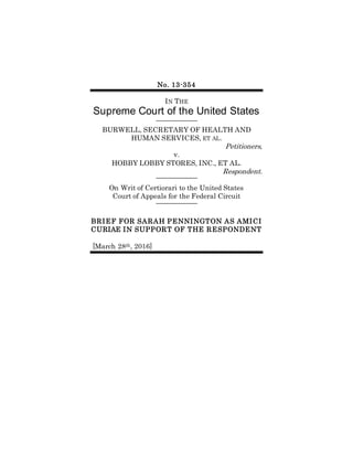 No. 13-354
IN THE
Supreme Court of the United States
BURWELL, SECRETARY OF HEALTH AND
HUMAN SERVICES, ET AL.
Petitioners,
v.
HOBBY LOBBY STORES, INC., ET AL.
Respondent.
On Writ of Certiorari to the United States
Court of Appeals for the Federal Circuit
BRIEF FOR SARAH PENNINGTON AS AMICI
CURIAE IN SUPPORT OF THE RESPONDENT
[March 28th, 2016]
 