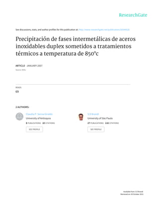 See	discussions,	stats,	and	author	profiles	for	this	publication	at:	http://www.researchgate.net/publication/26544528
Precipitación	de	fases	intermetálicas	de	aceros
inoxidables	duplex	sometidos	a	tratamientos
térmicos	a	temperatura	de	850°c
ARTICLE	·	JANUARY	2007
Source:	DOAJ
READS
69
2	AUTHORS:
Claudia	P.	Serna-Giraldo
University	of	Antioquia
8	PUBLICATIONS			10	CITATIONS			
SEE	PROFILE
S	D	Brandi
University	of	São	Paulo
27	PUBLICATIONS			116	CITATIONS			
SEE	PROFILE
Available	from:	S	D	Brandi
Retrieved	on:	05	October	2015
 