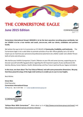  
 
 
 
 
 
 
THE CORNERSTONE EAGLE 
June 2015 Edition 
 
 
 
Cornerstone International Group’s MISSION is to be the best executive recruiting group worldwide, but 
our  VISION  is  to  be  a  true  mentor  and  coach,  one‐on‐one,  with  our  clients,  candidates  and  partners 
locally. 
 
We believe the way to do it is to promote our 3C VALUES of Community, Credibility, and Continuity.    The 
Cornerstone Eagle is not a sales letter to promote activities of our 60+ offices globally, but a 3C tool to 
inspire you to maximize your personal and professional potential to be a Better Leader and a Better Person 
both at home and at business. 
 
We shall be your Faithful Companion / Coach / Mentor on your life and career journey, supporting you to 
discover yourself and offering good advice regarding the SIX important aspects of your professional Life: 
Identity, Money, Career Options, Health, Relationships and Your Future (spiritual & your legacy reminders). 
 
In this issue, we share about 'The True Value of Money' and with some provocative dimensions. We pray 
that these powerful wings of the Eagle shall continue to enable you to soar to new heights. 
 
Best Wishes 
 
Simon Wan 
Chief Executive 
Cornerstone International Group 
 Phone No.: +86 21 6474 7064  |: simon‐wan@cornerstone‐group.com 
 
	
	
'Achieve More With Cornerstone'™
 . More about us is at http://www.cornerstone‐group.com/news/ and 
http://www.cornerstone‐group.com/press‐releases/ 
 
 