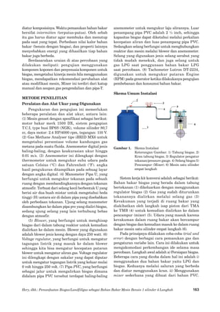Hery, dkk.: Pemanfaatan Biogas/Landfillgas sebagai Bahan Bakar Mesin Bensin 1 silinder 4 Langkah 
163 
diatur komposisinya. Waktu pemasukan bahan bakar bersifat intermitten (terputus-putus). Oleh sebab itu gas harus diatur agar membuka dan menutup pada saat yang tepat. Perbedaan nilai kalor bahan bakar (bensin dengan biogas), dan properti lainnya menyebabkan energi yang dihasilkan tiap bahan bakar juga berbeda. 
Berdasarakan uraian di atas percobaan yang dilakukan meliputi: pengujian menggunakan komponen koponen dan penyesuaia komponen untuk biogas, mengetahui kinerja mesin bila menggunakan biogas, mendapatkan rekomendasi perubahan alat atau modifikasi mesin, Mixer ini terdiri dari katup manual dan asupan gas pengendalian dan pipa-T. 
METODE PENELITIAN 
Peralatan dan Alat Ukur yang Digunakan 
Pengukuran dan pengujian ini memerlukan beberapa peralatan dan alat ukur, antara lain: 
(1) Mesin genset dengan spesifikasi sebagai berikut: motor bakar merk 1500 DX, sistem pengapian T.C.I, type busi BP6S (NGK), volume silinder 80,7 cc, daya motor: 2.4 HP/4000 rpm, tegangan: 110 V. (2) Gas Methane Analyser tipe iBRID MX6 untuk mengetahui persentase volume kandungan gas metana pada suatu fluida. Anemometer digital jenis baling-baling, dengan keakurasian ukur hingga 0.01 m/s. (3) Anemometer ini dilengkapi dengan thermometer untuk mengukur suhu udara pada satuan Celsius (°C) dan Fahrenheit (°F). angka hasil pengukuran ditampilkan pada sebuag layar dengan angka digital. (4) Manometer Pipa U, yang berfungsi untuk mengukur tekanan pada sebuah ruang dengan membandingkannya dengan tekanan atmosfir. Terbuat dari selang kecil berbentuk U yang berisi air dua buah mistar untuk mengetahui beda tinggi (H) antara air di dalam pipa yang disebabkan oleh perbedaan tekanan. Ujung selang manometer disambungkan ke dalam pipa pvc yang dialiri biogas, sedang ujung selang yang lain terhubung bebas dengan atmosfir. 
(5) Blower, yang berfungsi untuk menghisap biagas dari dalam tabung reaktor untuk kemudian dialirkan ke dalam mesin. Blower yang digunakan adalah blower jenis keong dengan daya 250 watt. (6) Voltage regulator, yang berfungsi untuk mengatur tagangan listrik yang masuk ke dalam blower sehingga kita bisa mengatur kecepatan putaran blower untuk mengatur aliran gas. Voltage regulator ini dilengkapi dengan sakalar yang dapat diputar untuk mengatur tegangan listrik yang keluar mulai 0 volt hingga 250 volt. (7) Pipa PVC, yang berfungsi sebagai jalur untuk mengalirkan biogas dimana didalam pipa PVC tersebut terdapat baling-baling anemometer untuk mengukur laju alirannya. Luar penampang pipa PVC adalah 2 ½ inch, sehingga kapasitas biogas dapat diketahui melalui perkalian kecepatan aliran dan luas penampang pipa PVC. Sedangkan selang berfungsi untuk menghubungkan reaktor dan mesin melalui blower dan anemometer. Selang yang digunakan jenis selang serabut yang tidak mudah menekuk, dan juga selang untuk gas LPG saat penggunaan bahan bakar LPG saat percobaan. (8) Tachometer Lutron DT-2234, digunakan untuk mengukur putaran Engine (RPM) pada generator ketika dilakukanya pengujian pembebanan dan konsumsi bahan bakar. 
Skema Umum Instalasi 
Gambar 1. Skema Instalasi 
Keterangan Gambar: 1) Tabung biogas. 2) Kran tabung biogas. 3) Regulator pengatur tekanan/pressure gauge. 4) Selang biogas 5) Pencampur (Mixer). 6) Mesin satu silinder empat langkah 
Sistem kerja kit konversi adalah sebagai berikut: Bahan bakar biogas yang berada dalam tabung bertekanan (1) dikeluarkan dengan menggunakan regulator biogas (2) Gas yang sudah diturunkan tekanannya dialirkan melalui selang gas (3) Kevakuman yang terjadi di ruang bakar yang diakibatkan oleh langkah isap piston dari TMA ke TMB (4) untuk kemudian dialirkan ke dalam pencampur (mixer) (5). Udara yang masuk karena kevakuman dalam ruang bakar akan bercampur dengan biogas dan kemudian masuk ke dalam ruang bakar mesin satu silinder empat langkah (6). 
Pada prinsipnya dilakukan coba-coba (trial and error) dengan berbagai cara pemasukan gas dan pengaturan variabe lain. Cara ini dilakuka�n untuk mengakomodasi perkembangan ide selama masa percobaan. Langkah awal adalah a) Persiapan biogas. Beberapa cara yang dicoba dalam hal ini adalah i) menggunakan dua bahan bakar yaitu LPG dan biogas. Keduanya melalui saluran yang berbeda dan diatur menggunakan kran. ii) Menggunakan mixer sederhana yang dibuat dari bahan PVC.  