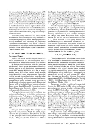 164 
Jurnal Teknik Industri, Vol. 12, No. 2, Agustus 2011: 162–168 
Ide pembuatan ini diambil dari mixer mesin CNG berkapasitas 10 KW. iii) �Suplai bahan bakar biogas dari tabung disalurkan lewat selang aliran biogas langsung menuju mixer pipa T untuk disesuaikan campuran dengan udara sebelum melewati intake manifold. Pipa mixer berukuran 2 inch dengan tujuan untuk memperlancar aliran bahan bakar biogas. 
b) �Mendesain sebuah metode suplai bahan bakar- udara dengan membuat mixer ukuran tertentu untuk mencampur bahan bakar-udara dan mendapatkan suplai bahan bakar serta udara yang sesuai dengan kebutuhan mesin. 
Dari berbagai uji coba (trial and error) seperti disebutkan di atas, dipilih uji coba yang memberikan runing mesin yang paling lancar. Beberapa percobaan atau uji coba mesin tidak bisa hidup, ada yang hidup tapi tersendat dan ada pula yang lancar. Dilakukan pengujian sekali lagi dengan pencatatanatn beberapa variabel untuk perhitungan kurva karakteristik (Budi Wirawan, 2010). 
HASIL PENGUJIAN DAN PEMBAHASAN 
Persiapan Biogas 
Modifikasi motor bensin menjadi berbahan bakar biogas dalam hal ini dipersiapkan untuk diaplikasikan di tempat pembuangan akhir sampah (TPA). Biogas yang dihasilkan dari TPA memiliki karakteristik utama serupa dengan yang dihasilkan digester kotoran ternak. Kandungan gas metan pada biogas TPA berkisar 40 hingga 60%. Hal in terjadi apabila badan TPA dalam kadaan basah (sehabis hujan) kemudian cuaca sedang panas. Dalam hal terlalu banyak air setelah hujan, pipa ekstraksi akan tergenang air sehingga menyumbat lubang masuk biogas, maka produksi biogas akan turun dan konsentrasi metana akan rendah. Biogas dari digester lebih terkendali sehingga konsentrasi metan dalam biogas dapat lebih stabil. Konsentrasi metan dalam biogas pada disegester selama percobaan berlangsung berkisar antara 50–60%. 
Pada prinsipnya proses terbentuknya gas metana melalui proses hydorilisis, acetogenesis, methanogenesis. Pada proses methanogenesis rantai panjang hydrokarbon diurai menjadi CO2 dan CH4 (metana) dengan komposisi 50%: 50%. Sifat CO2 mudah larut dalam air sehingga sebagaian CO2 diserap oleh air sehingga komposisi berubah. Kandungan CH4 menjadi naik antara 50 hingga 60%. 
Sebagai perbandingan data biogas hasil digester di India, menurut Kapdi dkk (2006), biogas tersusun atas gas metana (55–65%), karbon dioksida 
(35–40), hydrogen sulfida kurang dari 1% dan oksigen 
(0–1%). Hal yang harus diwaspadai adalah kandungan oksigen yang berlebihan dalam digester atau dalam saluran. Hal ini dapat memicu terjadinya kebakaran atau ledakan. Menurut Person (2003), pada kandungan biogas 55% hingga 60 berat molnya 
(G mol wt) adalah 30 hingga 27, persen beratnya 26.7%� hingga 35.4%, kerapatannya 0.0838-0.0760 (Lbs d.q/ft3), dan nilai kalor 482–578 Btu/ft3. 
Produksi biogas menggunakan digester biasanya menghasilkan biogas dengan kandungan belerang rendah (kurang dari 1%). Pada konsentrasi ini tidak perlu dilakukan pembersihan belerang. Pembersihan belerang harus dilakukan jikan kadarnya melampoi 1% (Denys, dkk, 1999). Komponen utama biogas adalah gas metana (54–57%) dan karbondioksida (CO2) yakni sebesar 27–45% yang merupakan hidrokarbon paling sederhana berbentuk gas. Gas metana dapat timbul dari proses fermentasi anaerobik (tanpa udara) dari bahan organik seperti limbah kotoran. Pembakaran satu molekul metana dengan oksigen akan melepaskan satu molekul CO2 (Karbondioksida) dan dua molekul H2O (air). 
CH4 + 2O2 CO2 + 2H2O 
Dibandingkan dengan bahan bakar hidrokarbon lain, pembakaran metana menghasilkan sedikit karbon dioksida untuk setiap unit panas dilepaskan. Panas pembakaran metana sekitar 891 kJ/mol, lebih rendah daripada hidrokarbon lainnya. Rasio panas pembakaran (891 kJ/mol) dengan massa molekul (16,0 g/mol) menunjukkan bahwa metana menjadi hidrokarbon paling sederhana, menghasilkan panas lebih banyak per unit massa (55,7 kJ/g) dari hidrokarbon kompleks lainnya. Pengujian menunjukkan, HHV = 23.890 Btu/lb atau 994,7 Btu/ft3 
* LHV = 21518 Btu/lb atau 896,0 Btu/ft3 pada 68 ° F dan 14,7 psia (Marks, 1999). 
Gas metan memiliki berat jenis kurang dari bensin dan LPG yaitu 55. Hal ini menyebabkan gas metan cepat terbang ke udara sehingga lebih aman dari LPG. Rasio udara – biogas agar terjadi pembakaran sempurna berdasarkan kesetimbangan kimia adalah 9,5:1 hingga 10:1. Pada pelaksanaan percobaan ini digunakan kran untuk mengatur pencampuran udara biogas agar mesin berjalan dengan lancar. Biogas memiliki kecepatan pembakaran yang sangat lambat dibandingkan LPG maupun bensin. Kecepatan pembakarannya adalah 290 m/s. Kemampu-bakarannya adalah 4% hingga 14%. Dua hal ini menjadikan biogas dapat memiliki efisiensi pembakaran yang tinggi. 
Biogas memiliki angka oktan yang tinggi yaitu 130. Sebagai perbandingan bensin memiliki angka oktan 90 hingga 94, sementara alkohol terbaik hanya 105 saja. Hal ini berarti biogas dapat digunakan pada  