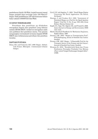 168 Jurnal Teknik Industri, Vol. 12, No. 2, Agustus 2011: 162–168 
pembebanan listrik 150 Watt, terjadi konversi energi biogas menjadi daya tertinggi yaitu 230 Watt/m3 biogas. Pada pembebanan 150 watt konsumsi bahan bakar adalah 0.000097333� liter/Watt. 
UCAPAN TERIMAKASIH 
Percobaan dan penelitian yg dilakukan merupakan bagian dari penelitan yang didanai melalui DP2M DIKTI. Artikel ini merupakan salah satu publikasi dari penelitian utama. Tim penulis mengucapkan terimakasih terutama kepada DP2M DIKTI atas terlaksananya percobaan dan peneltian tersebut. 
DAFTAR PUSTAKA 
Denys, M.J. and Couturier, M.C. 1999. Biogas - Biofuel. Lille France. Métropole - Communauté Urbaine Solagro. 
Govil, G.P. and Jagatiya, V., 2003. “Small Biogas Engine Conversion Kit Rural Application (No Petrol, 
No Diesel)”. 
Huanga, J. and Crookes, R.J., 1998. “Assessment of Simulated Biogas as a Fuel for the Spark Ignition Engine”, Fuel Vol. 77, No. 15, pp. 1793–1801, Great Britain. Elsevier Science Ltd. 
Kapdi, S.S., Vijay, V.K., Rajesh, S.K., and Prasad, R., 2006. Asian Journal on Energy and Environment, ISSN 1513–4121. 
Mark’s Standard Handbook for Mechanica Engineers, Eighth edition. 1999. 
Persson, J.M., 2003. “Biogas as Transportation Fuel”, FVS Fachtagung, Jornal of Swedish Gas Centre. Swedish. 
Persson, J.M., 2007. Biogas - "A Renewable Fuel for the Transport Sector of the Present and the Future", Journal of Swedish Gas Center. Swedish. 
Wirawan B., 2010. “Karakteristik Kerja dan Proses Pembuatan Perangkat Pembakar Gas Metana (Flare) untuk Tempat Pembuangan Sampah Akhir”. UMM. 