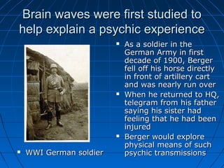 Brain waves were first studied toBrain waves were first studied to
help explain a psychic experiencehelp explain a psychic experience
 WWI German soldierWWI German soldier
 As a soldier in theAs a soldier in the
German Army in firstGerman Army in first
decade of 1900, Bergerdecade of 1900, Berger
fell off his horse directlyfell off his horse directly
in front of artillery cartin front of artillery cart
and was nearly run overand was nearly run over
 When he returned to HQ,When he returned to HQ,
telegram from his fathertelegram from his father
saying his sister hadsaying his sister had
feeling that he had beenfeeling that he had been
injuredinjured
 Berger would exploreBerger would explore
physical means of suchphysical means of such
psychic transmissionspsychic transmissions
 