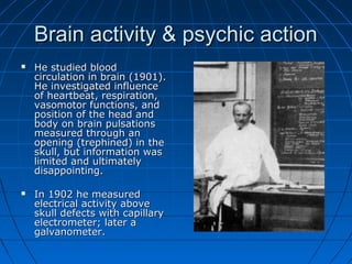Brain activity & psychic actionBrain activity & psychic action
 He studied bloodHe studied blood
circulation in brain (1901).circulation in brain (1901).
He investigated influenceHe investigated influence
of heartbeat, respiration,of heartbeat, respiration,
vasomotor functions, andvasomotor functions, and
position of the head andposition of the head and
body on brain pulsationsbody on brain pulsations
measured through anmeasured through an
opening (trephined) in theopening (trephined) in the
skull, but information wasskull, but information was
limited and ultimatelylimited and ultimately
disappointing.disappointing.
 In 1902 he measuredIn 1902 he measured
electrical activity aboveelectrical activity above
skull defects with capillaryskull defects with capillary
electrometer; later aelectrometer; later a
galvanometer.galvanometer.
 
