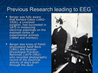 Previous Research leading to EEGPrevious Research leading to EEG
 Berger was fully awareBerger was fully aware
that Richard Caton (1842-that Richard Caton (1842-
1926), a Liverpool1926), a Liverpool
surgeon, had succeeded insurgeon, had succeeded in
1875 in measuring1875 in measuring
electrical potentials on theelectrical potentials on the
exposed cortex ofexposed cortex of
experimental animalsexperimental animals
(rabbit and monkey).(rabbit and monkey).
 Berger also knew of PolishBerger also knew of Polish
physiologist Adolf Beckphysiologist Adolf Beck
(1891) and Russian(1891) and Russian
physiologist Pravdich-physiologist Pravdich-
Neminski (1879-1952)Neminski (1879-1952)
who recorded photographicwho recorded photographic
record of the electricalrecord of the electrical
activity of dog’s brainactivity of dog’s brain
through the skull.through the skull.
 