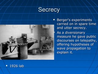 SecrecySecrecy
 1926 lab1926 lab
 Berger's experimentsBerger's experiments
carried on in spare timecarried on in spare time
and utter secrecy.and utter secrecy.
 As a diversionaryAs a diversionary
measure he gave publicmeasure he gave public
discourses on telepathy,discourses on telepathy,
offering hypotheses ofoffering hypotheses of
wave propagation towave propagation to
explain it.explain it.
 