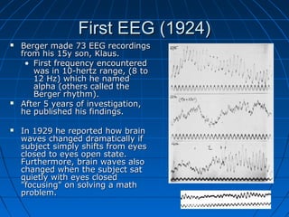 First EEG (1924)First EEG (1924)
 Berger made 73 EEG recordingsBerger made 73 EEG recordings
from his 15y son, Klaus.from his 15y son, Klaus.
• First frequency encounteredFirst frequency encountered
was in 10-hertz range, (8 towas in 10-hertz range, (8 to
12 Hz) which he named12 Hz) which he named
alpha (others called thealpha (others called the
Berger rhythm).Berger rhythm).
 After 5 years of investigation,After 5 years of investigation,
he published his findings.he published his findings.
 In 1929 he reported how brainIn 1929 he reported how brain
waves changed dramatically ifwaves changed dramatically if
subject simply shifts from eyessubject simply shifts from eyes
closed to eyes open state.closed to eyes open state.
Furthermore, brain waves alsoFurthermore, brain waves also
changed when the subject satchanged when the subject sat
quietly with eyes closedquietly with eyes closed
"focusing" on solving a math"focusing" on solving a math
problem.problem.
 