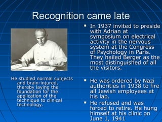 Recognition came lateRecognition came late
He studied normal subjectsHe studied normal subjects
and brain-injured,and brain-injured,
thereby laying thethereby laying the
foundation for thefoundation for the
application of theapplication of the
technique to clinicaltechnique to clinical
technology.technology.
 In 1937 invited to presideIn 1937 invited to preside
with Adrian atwith Adrian at
symposium on electricalsymposium on electrical
activity in the nervousactivity in the nervous
system at the Congresssystem at the Congress
of Psychology in Paris.of Psychology in Paris.
They hailed Berger as theThey hailed Berger as the
most distinguished of allmost distinguished of all
the visitors.the visitors.
 He was ordered by NaziHe was ordered by Nazi
authorities in 1938 to fireauthorities in 1938 to fire
all Jewish employees atall Jewish employees at
his lab.his lab.
 He refused and wasHe refused and was
forced to retire. He hungforced to retire. He hung
himself at his clinic onhimself at his clinic on
June 1, 1941June 1, 1941
 