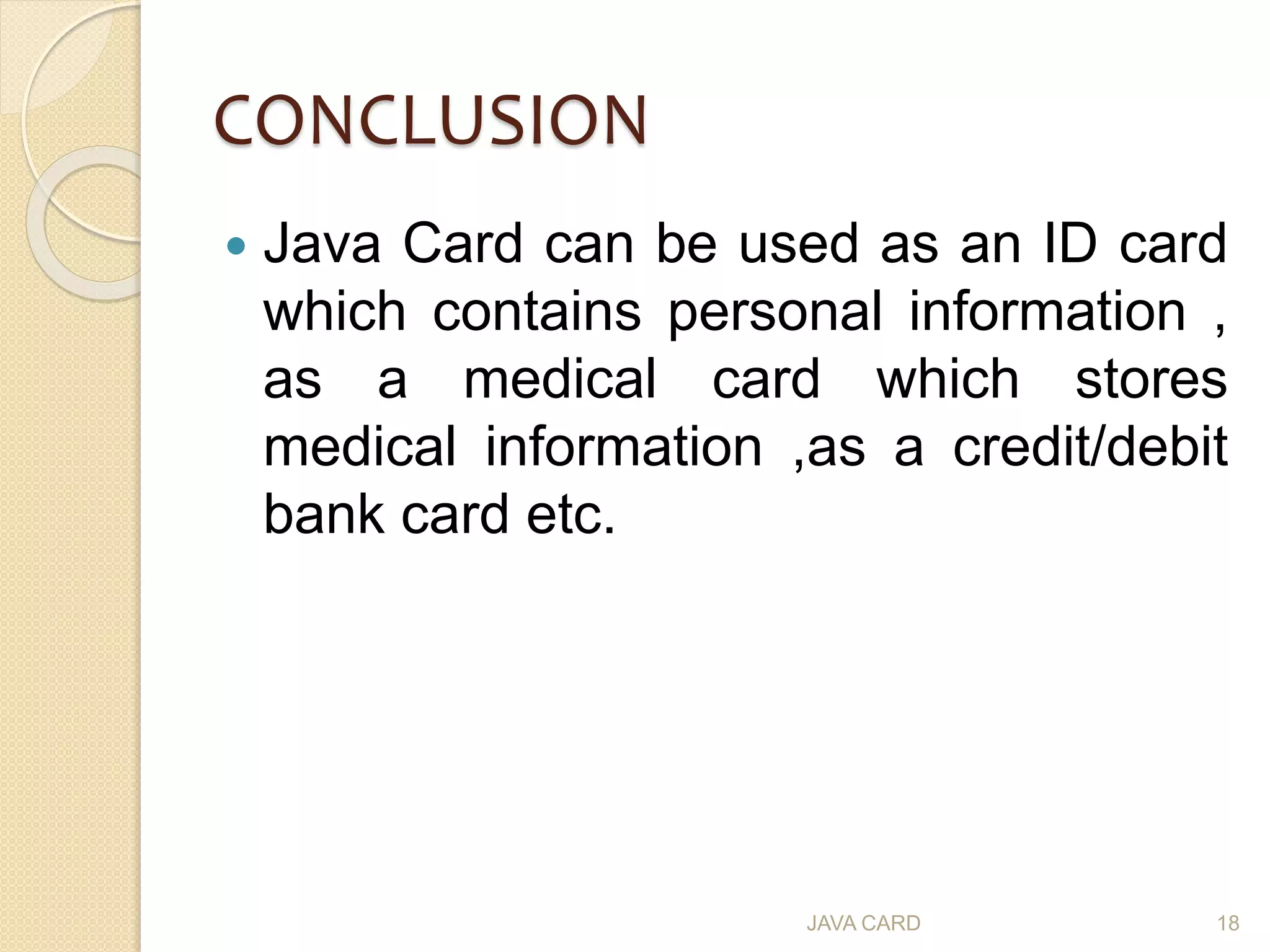 CONCLUSION
 Java Card can be used as an ID card
which contains personal information ,
as a medical card which stores
medical information ,as a credit/debit
bank card etc.
JAVA CARD 18
 