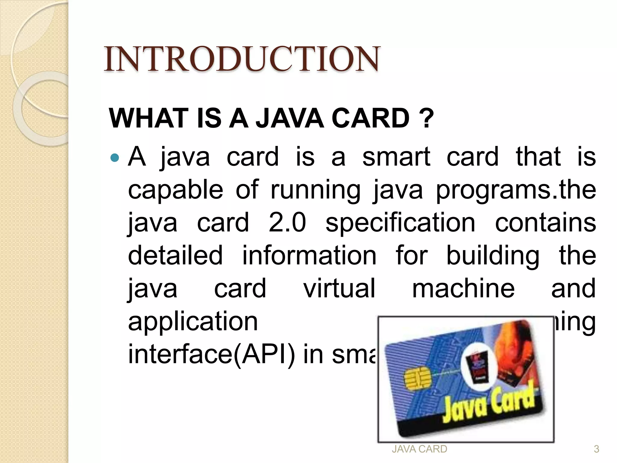 INTRODUCTION
WHAT IS A JAVA CARD ?
 A java card is a smart card that is
capable of running java programs.the
java card 2.0 specification contains
detailed information for building the
java card virtual machine and
application programming
interface(API) in smart cards
JAVA CARD 3
 