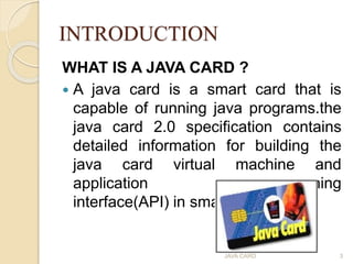 INTRODUCTION
WHAT IS A JAVA CARD ?
 A java card is a smart card that is
capable of running java programs.the
java card 2....