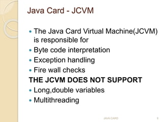 Java Card - JCVM
 The Java Card Virtual Machine(JCVM)
is responsible for
 Byte code interpretation
 Exception handling
...