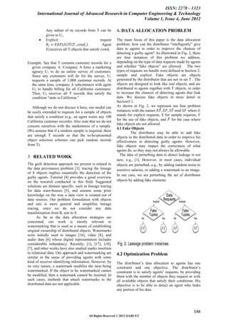 ISSN: 2278 – 1323
      International Journal of Advanced Research in Computer Engineering & Technology
                                                          Volume 1, Issue 4, June 2012

           Any subset of mi records from T can be            4. DATA ALLOCATION PROBLEM
           given to Ui.
          Explicit                                request   The main focus of this paper is the data allocation
            𝑅 𝑖 = 𝐸𝑋𝑃𝐿𝐼𝐶𝐼𝑇 𝑇, 𝑐𝑜𝑛𝑑 𝑖 .              Agent    problem: how can the distributor “intelligently” give
            𝑈 𝑖 receives all T objects that satisfy 𝑐𝑜𝑛𝑑 𝑖   data to agents in order to improve the chances of
                                                             detecting a guilty agent? As illustrated in Fig. 2, there
                                                             are four instances of this problem we address,
Example. Say that T contains customer records for a          depending on the type of data requests made by agents
  given company A. Company A hires a marketing               and whether “fake objects” are allowed. The two
  agency U1 to do an online survey of customers.             types of requests we handle were defined in Section 2:
  Since any customers will do for the survey, U1             sample and explicit. Fake objects are objects
  requests a sample of 1,000 customer records. At            generated by the distributor that are not in set T . The
  the same time, company A subcontracts with agent           objects are designed to look like real objects, and are
  U2 to handle billing for all California customers.         distributed to agents together with T objects, in order
  Thus, U2 receives all T records that satisfy the           to increase the chances of detecting agents that leak
  condition “state is California.”                           data. We discuss fake objects in more detail in
                                                             Section5.1.
   Although we do not discuss it here, our model can         As shown in Fig. 2, we represent our four problem
be easily extended to requests for a sample of objects       instances with the names 𝐸𝐹 , 𝐸𝐹, 𝑆𝐹 𝑎𝑛𝑑 𝑆𝐹 where E
that satisfy a condition (e.g., an agent wants any 100       stands for explicit requests, S for sample requests, F
California customer records). Also note that we do not       for the use of fake objects, and 𝐹 for the case where
                                                             fake objects are not allowed.
concern ourselves with the randomness of a sample.
                                                             4.1 Fake Objects
(We assume that if a random sample is required, there
                                                                       The distributor may be able to add fake
are enough T records so that the to-be-presented             objects to the distributed data in order to improve his
object selection schemes can pick random records             effectiveness in detecting guilty agents. However,
from T).                                                     fake objects may impact the correctness of what
                                                             agents do, so they may not always be allowable.
                                                               The idea of perturbing data to detect leakage is not
3 RELATED WORK
                                                             new, e.g., [1]. However, in most cases, individual
The guilt detection approach we present is related to        objects are perturbed, e.g., by adding random noise to
the data provenance problem [3]: tracing the lineage         sensitive salaries, or adding a watermark to an image.
of S objects implies essentially the detection of the
                                                             In our case, we are perturbing the set of distributor
guilty agents. Tutorial [4] provides a good overview
on the research conducted in this field. Suggested           objects by adding fake elements
solutions are domain specific, such as lineage tracing
for data ware-houses [5], and assume some prior
knowledge on the way a data view is created out of
data sources. Our problem formulation with objects
and sets is more general and simplifies lineage
tracing, since we do not consider any data
transformation from Ri sets to S.
      As far as the data allocation strategies are
concerned, our work is mostly relevant to
watermarking that is used as a means of establishing
original ownership of distributed objects. Watermarks
were initially used in images [16], video [8], and
audio data [6] whose digital representation includes
considerable redundancy. Recently, [1], [17], [10],
[7], and other works have also studied marks insertion
to relational data. Our approach and watermarking are        4.2 Optimization Problem
similar in the sense of providing agents with some
kind of receiver identifying information. However, by        The distributor’s data allocation to agents has one
its very nature, a watermark modifies the item being         constraint and one objective. The distributor’s
watermarked. If the object to be watermarked cannot          constraint is to satisfy agents’ requests, by providing
be modified, then a watermark cannot be inserted. In         them with the number of objects they request or with
such cases, methods that attach watermarks to the            all available objects that satisfy their conditions. His
distributed data are not applicable.                         objective is to be able to detect an agent who leaks
                                                             any portion of his data.




                                                                                                                 548
                                         All Rights Reserved © 2012 IJARCET
 
