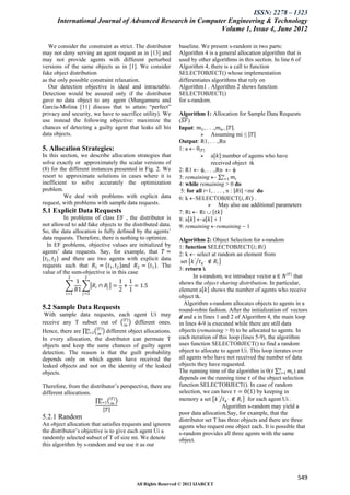 ISSN: 2278 – 1323
      International Journal of Advanced Research in Computer Engineering & Technology
                                                          Volume 1, Issue 4, June 2012

   We consider the constraint as strict. The distributor       baseline. We present s-random in two parts:
may not deny serving an agent request as in [13] and           Algorithm 4 is a general allocation algorithm that is
may not provide agents with different perturbed                used by other algorithms in this section. In line 6 of
versions of the same objects as in [1]. We consider            Algorithm 4, there is a call to function
fake object distribution                                       SELECTOBJECT() whose implementation
as the only possible constraint relaxation.                    differentiates algorithms that rely on
   Our detection objective is ideal and intractable.           Algorithm1 . Algorithm 2 shows function
Detection would be assured only if the distributor             SELECTOBJECT()
gave no data object to any agent (Mungamuru and                for s-random.
Garcia-Molina [11] discuss that to attain “perfect”
privacy and security, we have to sacrifice utility). We        Algorithm 1: Allocation for Sample Data Requests
use instead the following objective: maximize the              (𝑆𝐹 )
chances of detecting a guilty agent that leaks all his         Input: 𝑚1 , . . .,𝑚 𝑛 , 𝑇 .
data objects.                                                             Assuming mi ≤ 𝑇
                                                               Output: R1, . . .,Rn
5. Allocation Strategies:                                      1: a  0 𝑇
In this section, we describe allocation strategies that                   a 𝑘 :number of agents who have
solve exactly or approximately the scalar versions of                         received object tk
(8) for the different instances presented in Fig. 2. We        2: R1  , . . .,Rn  
                                                                                      𝑛
resort to approximate solutions in cases where it is           3: remaining  𝑖=1 𝑚 𝑖
inefficient to solve accurately the optimization               4: while remaining > 0 do
problem.                                                        5: for all i=1, . . . , n : 𝑅𝑖 <mi do
          We deal with problems with explicit data             6: k SELECTOBJECT 𝑖, 𝑅𝑖 .
request, with problems with sample data requests.                             May also use additional parameters
5.1 Explicit Data Requests                                     7: Ri  Ri  𝑡𝑘
           In problems of class EF , the distributor is        8: a 𝑘 a 𝑘  1
not allowed to add fake objects to the distributed data.       9: remaining remaining  1
So, the data allocation is fully defined by the agents’
data requests. Therefore, there is nothing to optimize.        Algorithm 2: Object Selection for s-random
   In EF problems, objective values are initialized by         1: function SELECTOBJECT 𝑖; 𝑅𝑖
agents’ data requests. Say, for example, that 𝑇 =              2: k  select at random an element from
  𝑡1 , 𝑡2 and there are two agents with explicit data           set 𝑘 ′ 𝑡 𝑘 ′ ∉ 𝑅 𝑖
requests such that 𝑅1 = 𝑡1 , 𝑡2 and 𝑅2 = 𝑡1 . The
                                                               3: return k
value of the sum-objective is in this case
           2          2                                               In s-random, we introduce vector a ∈ 𝑁 𝑇 that
                1                        1 1                   shows the object sharing distribution. In particular,
                            𝑅 𝑖 ∩ 𝑅𝑗 =    + = 1.5
                𝑅1                       2 1                   element a 𝑘 shows the number of agents who receive
          𝑖=1        𝑗 =1
                                                               object tk.
                                                                 Algorithm s-random allocates objects to agents in a
5.2 Sample Data Requests                                       round-robin fashion. After the initialization of vectors
 With sample data requests, each agent Ui may                  d and a in lines 1 and 2 of Algorithm 4, the main loop
                               𝑇
receive any T subset out of 𝑚 different ones.                  in lines 4-9 is executed while there are still data
                  𝑛    𝑇                                       objects (remaining > 0) to be allocated to agents. In
Hence, there are 𝑖=1 𝑚 different object allocations.
In every allocation, the distributor can permute T             each iteration of this loop (lines 5-9), the algorithm
objects and keep the same chances of guilty agent              uses function SELECTOBJECT() to find a random
detection. The reason is that the guilt probability            object to allocate to agent Ui. This loop iterates over
depends only on which agents have received the                 all agents who have not received the number of data
leaked objects and not on the identity of the leaked           objects they have requested.
                                                                                                              𝑛
objects.                                                       The running time of the algorithm is 0(𝜏 𝑖=1 𝑚 𝑖 ) and
                                                               depends on the running time 𝜏 of the object selection
Therefore, from the distributor’s perspective, there are       function SELECTOBJECT(). In case of random
different allocations.                                         selection, we can have 𝜏 = 0 1 by keeping in
                                𝑛    𝑇                         memory a set 𝑘 ′ 𝑡 𝑘 ′ ∉ 𝑅 𝑖 for each agent Ui .
                               𝑖=1   𝑚
                                                                                    Algorithm s-random may yield a
                                 𝑇
                                                               poor data allocation.Say, for example, that the
5.2.1 Random                                                   distributor set T has three objects and there are three
An object allocation that satisfies requests and ignores       agents who request one object each. It is possible that
the distributor’s objective is to give each agent Ui a         s-random provides all three agents with the same
randomly selected subset of T of size mi. We denote            object.
this algorithm by s-random and we use it as our




                                                                                                                   549
                                             All Rights Reserved © 2012 IJARCET
 