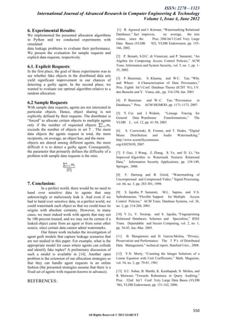 ISSN: 2278 – 1323
      International Journal of Advanced Research in Computer Engineering & Technology
                                                          Volume 1, Issue 4, June 2012

6. Experimental Results:                                   [1] R. Agrawal and J. Kiernan, “Watermarking Relational
We implemented the presented allocation algorithms         Databases,” fact improves,      on average,      the min
in Python and we conducted experiments with                values, since the       Proc. 28th Int’l Conf. Very Large
simulated                                                  Data Bases (VLDB      ’02), VLDB Endowment, pp. 155-
data leakage problems to evaluate their performance.       166, 2002.
We present the evaluation for sample requests and
explicit data requests, respectively.                      [2] P. Bonatti, S.D.C. di Vimercati, and P. Samarati, “An
                                                           Algebra for Composing Access Control Policies,” ACM
6.1. Explicit Requests:                                    Trans. Information and System Security, vol. 5, no. 1, pp. 1-
In the first place, the goal of these experiments was to   35, 2002.
see whether fake objects in the distributed data sets
                                                           [3] P. Buneman, S. Khanna, and W.C. Tan, “Why
yield significant improvement in our chances of
                                                           and Where: A Characterization of Data Provenance,”
detecting a guilty agent. In the second place, we
wanted to evaluate our optimal algorithm relative to a     Proc. Eighth Int’l Conf. Database Theory (ICDT ’01), J.V.
random allocation.                                         den Bussche and V. Vianu, eds., pp. 316-330, Jan. 2001

                                                           [4] P. Buneman     and W.-C. Tan, “Provenance    in
6.2 Sample Requests                                        Databases,” Proc. ACM SIGMOD, pp. 1171-1173, 2007.
With sample data requests, agents are not interested in
particular objects. Hence, object sharing is not           [5] Y. Cui and J. Widom, “Lineage Tracing for
explicitly defined by their requests. The distributor is   General  Data Warehouse        Transformations,” The
“forced” to allocate certain objects to multiple agents    VLDB J., vol. 12, pp. 41-58, 2003
                                                  𝑛
only if the number of requested objects 𝑖=1 𝑚 𝑖
exceeds the number of objects in set T . The more          [6]    S. Czerwinski, R. Fromm, and T. Hodes, “Digital
data objects the agents request in total, the more         Music     Distribution   and  Audio    Watermarking,”
recipients, on average, an object has; and the more        http://www.scientificcommons.
objects are shared among different agents, the more        org/43025658, 2007.
difficult it is to detect a guilty agent. Consequently,
the parameter that primarily defines the difficulty of a   [7] F. Guo, J. Wang, Z. Zhang, X. Ye, and D. Li, “An
problem with sample data requests is the ratio.            Improved Algorithm to Watermark Numeric Relational
                          𝑛                                Data,” Information Security Applications, pp. 138-149,
                         𝑖=1   𝑚𝑖                          Springer, 2006.
                           𝑇
                                                           [8] F. Hartung and B. Girod, “Watermarking of
                                                           Uncompressed and Compressed Video,” Signal Processing,
7. Conclusion:                                             vol. 66, no. 3, pp. 283-301, 1998.
          In a perfect world, there would be no need to
hand over sensitive data to agents that may                [9] S. Jajodia, P. Samarati, M.L. Sapino, and V.S.
unknowingly or maliciously leak it. And even if we         Subrahmanian, “Flexible Support for Multiple Access
had to hand over sensitive data, in a perfect world, we    Control Policies,” ACM Trans. Database Systems, vol. 26,
could watermark each object so that we could trace its     no. 2, pp. 214-260, 2001.
origins with absolute certainty. However, in many
cases, we must indeed work with agents that may not        [10] Y. Li, V. Swarup, and S. Jajodia, “Fingerprinting
be 100 percent trusted, and we may not be certain if a     Relational Databases: Schemes and Specialties,” IEEE
leaked object came from an agent or from some other        Trans. Dependable and Secure Computing, vol. 2, no. 1,
source, since certain data cannot admit watermarks.        pp. 34-45, Jan.-Mar. 2005.
          Our future work includes the investigation of
agent guilt models that capture leakage scenarios that     [11] B. Mungamuru and H. Garcia-Molina, “Privacy,
are not studied in this paper. For example, what is the    Preservation and Performance: The 3 P’s of Distributed
appropriate model for cases where agents can collude       Data Management,” technical report, Stanford Univ., 2008.
and identify fake tuples? A preliminary discussion of
such a model is available in [14]. Another open            [12] V.N. Murty, “Counting the Integer Solutions of a
problem is the extension of our allocation strategies so   Linear Equation with Unit Coefficients,” Math. Magazine,
that they can handle agent requests in an online           vol. 54, no. 2, pp. 79-81, 1981
fashion (the presented strategies assume that there is a
fixed set of agents with requests known in advance).       [13] S.U. Nabar, B. Marthi, K. Kenthapadi, N. Mishra, and
                                                           R. Motwani, “Towards Robustness in Query Auditing,”
REFERENCES:                                                Proc. 32nd Int’l Conf. Very Large Data Bases (VLDB
                                                           ’06), VLDB Endowment, pp. 151-162, 2006.




                                                                                                                   550
                                         All Rights Reserved © 2012 IJARCET
 