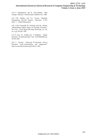 ISSN: 2278 – 1323
      International Journal of Advanced Research in Computer Engineering & Technology
                                                          Volume 1, Issue 4, June 2012

[14] P. Papadimitriou and H. Garcia-Molina, “Data
Leakage Detection,” technical report, Stanford Univ., 2008

[15] P.M. Pardalos and S.A. Vavasis, “Quadratic
Programming with One Negative Eigenvalue Is NP-
Hard,” J. Global Optimization

[16] J.J.K.O. Ruanaidh, W.J. Dowling, and F.M. Boland,
“Watermarking Digital Images for Copyright Protection,”
IEE Proc. Vision Signal and Image Processing, vol. 143,
no. 4, pp. 250-256, 1996.

[17] R. Sion, M. Atallah, and S. Prabhakar, “Rights
Protection for Relational Data,” Proc. ACM SIGMOD, pp.
98-109, 2003.

[18] L. Sweeney, “Achieving K-Anonymity Privacy
Protection Using Generalization and Suppression,”
http://en.scientificcommons.org/43196131, 2002




                                                                                  551
                                          All Rights Reserved © 2012 IJARCET
 