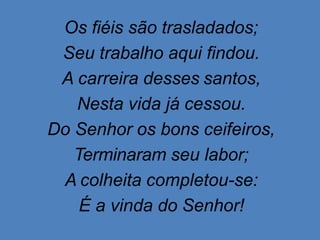 Os fiéis são trasladados;
Seu trabalho aqui findou.
A carreira desses santos,
Nesta vida já cessou.
Do Senhor os bons ceifeiros,
Terminaram seu labor;
A colheita completou-se:
É a vinda do Senhor!
 