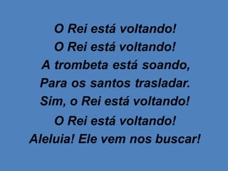 O Rei está voltando!
O Rei está voltando!
A trombeta está soando,
Para os santos trasladar.
Sim, o Rei está voltando!
O Rei está voltando!
Aleluia! Ele vem nos buscar!
 