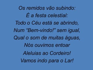 Os remidos vão subindo:
É a festa celestial:
Todo o Céu está se abrindo,
Num “Bem-vindo!” sem igual,
Qual o som de muitas águas,
Nós ouvimos entoar
Aleluias ao Cordeiro!
Vamos indo para o Lar!
 