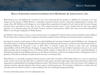 REILLY PARTNERS ANNOUNCES MERGE WITH MCSHERRY & ASSOCIATES 2, INC.
Reilly Partners, Inc. and McSherry & Associates 2, Inc. have announced that the practice of McSherry & Associates 2 has been
merged into the practice of Reilly Partners, a nationally recognized retained executive search firm headquartered in Chicago. The
merger allows Mr. McSherry and colleagues to serve leading client organizations throughout North America with the same boutique
personal service provided for more than 30 years. This uniquely personal service is now married with the reach and support
capacities of an industry-leading Top 20 North American executive search practice. Offices have been moved from Westchester,
Illinois to the Chicago headquarters of Reilly Partners.
Jim McSherry will continue to focus on senior search services to: Leading CPA Advisory Firms and their midmarket clients; Midwest
Private Equity firms and their portfolio companies; Industrial companies; National Property & Casualty Insurance organizations.
Jim began his executive search career in 1981 at the original McSherry & Associates, founded by John P.McSherry. Jim subsequently
led search practices in Chicago for Battalia Winston International, Dieckmann & Associates, and Korn Ferry International before re-
establishing McSherry & Associates 2, Inc. in 2002. Prior to executive search, Jim served in senior sales and marketing
responsibilities with the CPG Division (Energizer, Eveready, Prestone, Glad) of Union Carbide Corporation. Jim serves on several
industry boards, and is Founding Trustee at All Saints Catholic Academy in Naperville, IL. He is also a 20+ year Board Member at
Metropolitan Family Services DuPage and serves on The Board of Advisors at Lake Forest Graduate School of Management. Jimis a
graduate of The School of Business of John Carroll University in Cleveland, Ohio.
Reilly Partners is a nationally recognized retained executive search firm. Founded in 2005, Reilly Partners is a team of experienced
search veterans who work with their clients to effectively find, acquire and retain high quality talent that will positively impact their
organizations, including Board Consulting and Director search. Their client list includes some of the best Fortune 1000 companies in
corporate America, spanning industries from private equity to professional sports. The Company is dedicated to working with only
one client from any industry vertical at a time, resulting in true non-conflicting strategicpartnerships.
For more information, please visit www.reillypartners.com.
REILLY PARTNERS
 