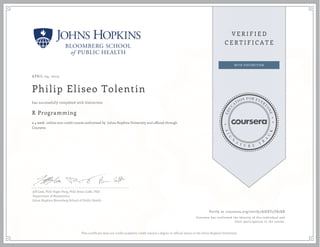 APRIL 04, 2015
Philip Eliseo Tolentin
R Programming
a 4 week online non-credit course authorized by Johns Hopkins University and offered through
Coursera
has successfully completed with distinction
Jeff Leek, PhD; Roger Peng, PhD; Brian Caffo, PhD
Department of Biostatistics
Johns Hopkins Bloomberg School of Public Health
Verify at coursera.org/verify/AHXY5T87XB
Coursera has confirmed the identity of this individual and
their participation in the course.
This certificate does not confer academic credit toward a degree or official status at the Johns Hopkins University.
 