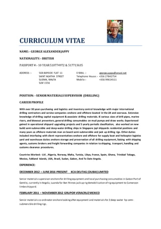 CURRICULUM VITAE
NAME:- GEORGE ALEXANDERJAPPY
NATIONALITY:- BRITISH
PASSPORT#:- 10 YEAR510774972 & 517713635
ADDRESS :- 50A BAYSIDE FLAT 11
SAINT AGATHA STREET
SLIEMA, MALTA
SLM 1556
E-MAIL :- george.jappy@onvol.net
Telephone House :- +356 27842754
Mobile:- +356 99614511
POSITION: - SENIORMATERIALS SUPERVISOR (DRILLING)
CAREERPROFILE
With over 30 years purchasing and logistics and inventory control knowledge with major international
drilling contractors and service companies onshore and offshore located in the UK and overseas. Extensive
knowledge of drilling capital equipment & associate drilling materials. IE various sizes of drill pipes, marine
risers, and blowout preventers, general drilling consumables on mud pumps and draw works. Experienced
gained in operational shipyard upgrading projects and 5 yearly periodic classification, also worked on new
build semi-submersible and deep-water drilling ships in Singapore jspl shipyards residential positions and
many years as offshore materials man on board semi-submersible and jack up drilling rigs. Other duties
included interfacing with client representatives onshore and offshore for supply boat and helicopter logistics
yard and warehouse duties onshore storage and preservation of all drilling equipment, liaising with shipping
agents, customs brokers and freight forwarding companies in relation to shipping, transport, handling and
customs clearance procedures.
Countries Worked:- U.K , Nigeria, Norway, Malta, Tunisia, Libya, France, Spain, Ghana, Trinidad Tobago,
Mexico, Falkland Islands, USA, Brazil, Sudan, Gabon, And To Date Angola.
EXPERIENCE:
DECEMBER 2012 – JUNE2016 PRESENT KCA DEUTAG (DUBAI) LIMITED
Senior materials supervisor onshorefor drillingequipment and local purchasingconsumables in Gabon Portof
Gentile, currently in Angola, Luanda for Ben Rinnes jack up rigdemobilisation of rigequipment to Cameroon
limbeshipyard.
FEBRUARY 2011 – NOVEMBER 2012 GRUPOR VERACRUZMEXICO
Senior materials co-ordinator onshorelookingafter equipment and materials for 3 deep-water hp semi-
submersibledrillingrigs.
 