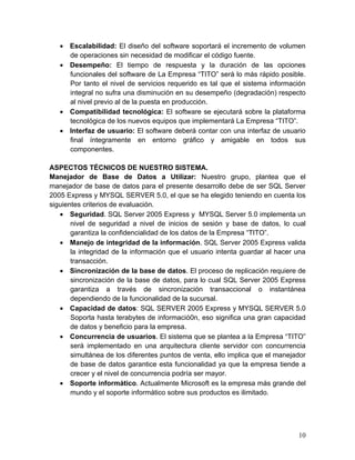 • Escalabilidad: El diseño del software soportará el incremento de volumen
de operaciones sin necesidad de modificar el código fuente.
• Desempeño: El tiempo de respuesta y la duración de las opciones
funcionales del software de La Empresa “TITO” será lo más rápido posible.
Por tanto el nivel de servicios requerido es tal que el sistema información
integral no sufra una disminución en su desempeño (degradación) respecto
al nivel previo al de la puesta en producción.
• Compatibilidad tecnológica: El software se ejecutará sobre la plataforma
tecnológica de los nuevos equipos que implementará La Empresa “TITO”.
• Interfaz de usuario: El software deberá contar con una interfaz de usuario
final íntegramente en entorno gráfico y amigable en todos sus
componentes.
ASPECTOS TÉCNICOS DE NUESTRO SISTEMA.
Manejador de Base de Datos a Utilizar: Nuestro grupo, plantea que el
manejador de base de datos para el presente desarrollo debe de ser SQL Server
2005 Express y MYSQL SERVER 5.0, el que se ha elegido teniendo en cuenta los
siguientes criterios de evaluación.
• Seguridad. SQL Server 2005 Express y MYSQL Server 5.0 implementa un
nivel de seguridad a nivel de inicios de sesión y base de datos, lo cual
garantiza la confidencialidad de los datos de la Empresa “TITO”.
• Manejo de integridad de la información. SQL Server 2005 Express valida
la integridad de la información que el usuario intenta guardar al hacer una
transacción.
• Sincronización de la base de datos. El proceso de replicación requiere de
sincronización de la base de datos, para lo cual SQL Server 2005 Express
garantiza a través de sincronización transaccional o instantánea
dependiendo de la funcionalidad de la sucursal.
• Capacidad de datos: SQL SERVER 2005 Express y MYSQL SERVER 5.0
Soporta hasta terabytes de informació0n, eso significa una gran capacidad
de datos y beneficio para la empresa.
• Concurrencia de usuarios. El sistema que se plantea a la Empresa “TITO”
será implementado en una arquitectura cliente servidor con concurrencia
simultánea de los diferentes puntos de venta, ello implica que el manejador
de base de datos garantice esta funcionalidad ya que la empresa tiende a
crecer y el nivel de concurrencia podría ser mayor.
• Soporte informático. Actualmente Microsoft es la empresa más grande del
mundo y el soporte informático sobre sus productos es ilimitado.
10
 