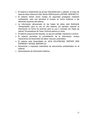 • El sistema a implementar es de tipo Cliente/Servidor y utilizará el motor de
base de datos relacionar SQL Server 2005 Express y MYSQL SERVER 5.0.
• El sistema tendrá varios niveles de seguridad protegidos mediante
contraseñas, esto nos permitirá el acceso en forma dinámica a las
diferentes opciones del sistema.
• La información almacenada en las bases de datos será fácilmente
“transportable” para su uso en otro sistema, por ejemplo, exportar la
información en forma de archivos para su uso o consulta con Hojas de
cálculo, Procesadores de Texto, Archivos planos y/u otros.
• El sistema proporcionará reportes, ya sea por pantalla, impresora o archivo.
• El sistema permitirán la consolidación de la información, incluye
mecanismos de transmisión de datos: manual y automático.
• El sistema será desarrollado en JAVA ECLIPSE/SQL SERVER 2005
EXPRESS Y MYSQL SERVER 5.0.
• Generación e impresión automática de documentos prediseñados en el
sistema.
• Administración de información histórica.
12
 