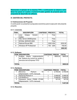 Retomando el ejemplo de la empresa TITO, a continuación se observa como
llenar los pasos en cuanto a numeral VI sobre gestión de proyecto para una
propuesta de desarrollo de software.
IV. GESTIÓN DEL PROYECTO.
4.1 Estimaciones del Proyecto
A continuación se presenta la propuesta económica para la ejecución del presente
proyecto.
4.1.1. Licencias.
4.1.2. Software.
ÍTEM DESCRIPCIÓN CANTIDAD PRECIO TOTAL
1 Análisis, diseño, implementación
del “Sistema de control de ventas y
servicios de la Empresa TITO”
1 9000.00 9000.00
TOTAL 9000.00
4.1.3. Hardware.
ÍTEM DESCRIPCIÓN CANTIDAD PRECIO TOTAL
1 Micronics Pentium IV
(Depreciación: 1.67% mensual)
1 2,754.00 2,754.00
2 Samsung Pentium 4 1 2,448.00 2,448.00
2 LG Pentium 4 1 2,448.00 2,448.00
3 Impresora Canon PIXMA IP1600
(Depreciación: 1.67% mensual)
1 187.00 187.00
TOTAL 7,837.00
4.1.4. Resumen.
ÍTEM DESCRIPCIÓN CANTIDAD PRECIO $ TOTAL
1 Java Eclipse Versión
Galileo
1 Free
2 SQL Server 2005Express 1 Free
3 MYSQL SERVER 2005 1 Free
4 Rational Rouse IBM 1 2252 USA 2252.00
5 Windows XP Profesional 1 750 USA 750.00
3002.00
13
 