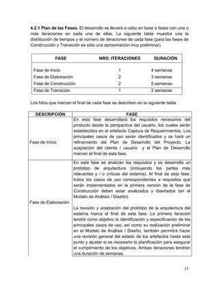 4.2.1 Plan de las Fases. El desarrollo se llevará a cabo en base a fases con una o
más iteraciones en cada una de ellas. La siguiente tabla muestra una la
distribución de tiempos y el número de iteraciones de cada fase (para las fases de
Construcción y Transición es sólo una aproximación muy preliminar)
FASE NRO. ITERACIONES DURACIÓN
Fase de Inicio 1 4 semanas
Fase de Elaboración 2 3 semanas
Fase de Construcción 2 5 semanas
Fase de Transición 1 2 semanas
Los hitos que marcan el final de cada fase se describen en la siguiente tabla.
DESCRIPCIÓN FASE
Fase de Inicio
En esta fase desarrollará los requisitos necesarios del
producto desde la perspectiva del usuario, los cuales serán
establecidos en el artefacto Captura de Requerimientos. Los
principales casos de uso serán identificados y se hará un
refinamiento del Plan de Desarrollo del Proyecto. La
aceptación del cliente / usuario y el Plan de Desarrollo
marcan el final de esta fase.
Fase de Elaboración
En esta fase se analizan los requisitos y se desarrolla un
prototipo de arquitectura (incluyendo las partes más
relevantes y / o críticas del sistema). Al final de esta fase,
todos los casos de uso correspondientes a requisitos que
serán implementados en la primera versión de la fase de
Construcción deben estar analizados y diseñados (en el
Modelo de Análisis / Diseño).
La revisión y aceptación del prototipo de la arquitectura del
sistema marca el final de esta fase. La primera iteración
tendrá como objetivo la identificación y especificación de los
principales casos de uso, así como su realización preliminar
en el Modelo de Análisis / Diseño, también permitirá hacer
una revisión general del estado de los artefactos hasta este
punto y ajustar si es necesario la planificación para asegurar
el cumplimiento de los objetivos. Ambas iteraciones tendrán
una duración de semanas.
15
 