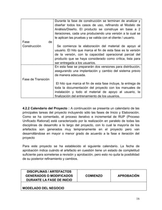 Fase de
Construcción
Durante la fase de construcción se terminan de analizar y
diseñar todos los casos de uso, refinando el Modelo de
Análisis/Diseño. El producto se construye en base a 2
iteraciones, cada una produciendo una versión a la cual se
le aplican las pruebas y se valida con el cliente / usuario.
Se comienza la elaboración del material de apoyo al
usuario. El hito que marca el fin de esta fase es la versión
de la versión, con la capacidad operacional parcial del
producto que se haya considerado como crítica, lista para
ser entregada a los usuarios.
Fase de Transición
En esta fase se prepararán dos versiones para distribución,
asegurando una implantación y cambio del sistema previo
de manera adecuada.
El hito que marca el fin de esta fase incluye, la entrega de
toda la documentación del proyecto con los manuales de
instalación y todo el material de apoyo al usuario, la
finalización del entrenamiento de los usuarios.
4.2.2 Calendario del Proyecto : A continuación se presenta un calendario de las
principales tareas del proyecto incluyendo sólo las fases de Inicio y Elaboración.
Como se ha comentado, el proceso iterativo e incremental de RUP (Proceso
Unificado Rational) está caracterizado por la realización en paralelo de todas las
disciplinas de desarrollo a lo largo del proyecto, con lo cual la mayoría de los
artefactos son generados muy tempranamente en el proyecto pero van
desarrollándose en mayor o menor grado de acuerdo a la fase e iteración del
proyecto
Para este proyecto se ha establecido el siguiente calendario. La fecha de
aprobación indica cuándo el artefacto en cuestión tiene un estado de completitud
suficiente para someterse a revisión y aprobación, pero esto no quita la posibilidad
de su posterior refinamiento y cambios.
DISCIPLINAS / ARTEFACTOS
GENERADOS O MODIFICADOS
DURANTE LA FASE DE INICIO
COMIENZO APROBACIÓN
MODELADO DEL NEGOCIO
16
 